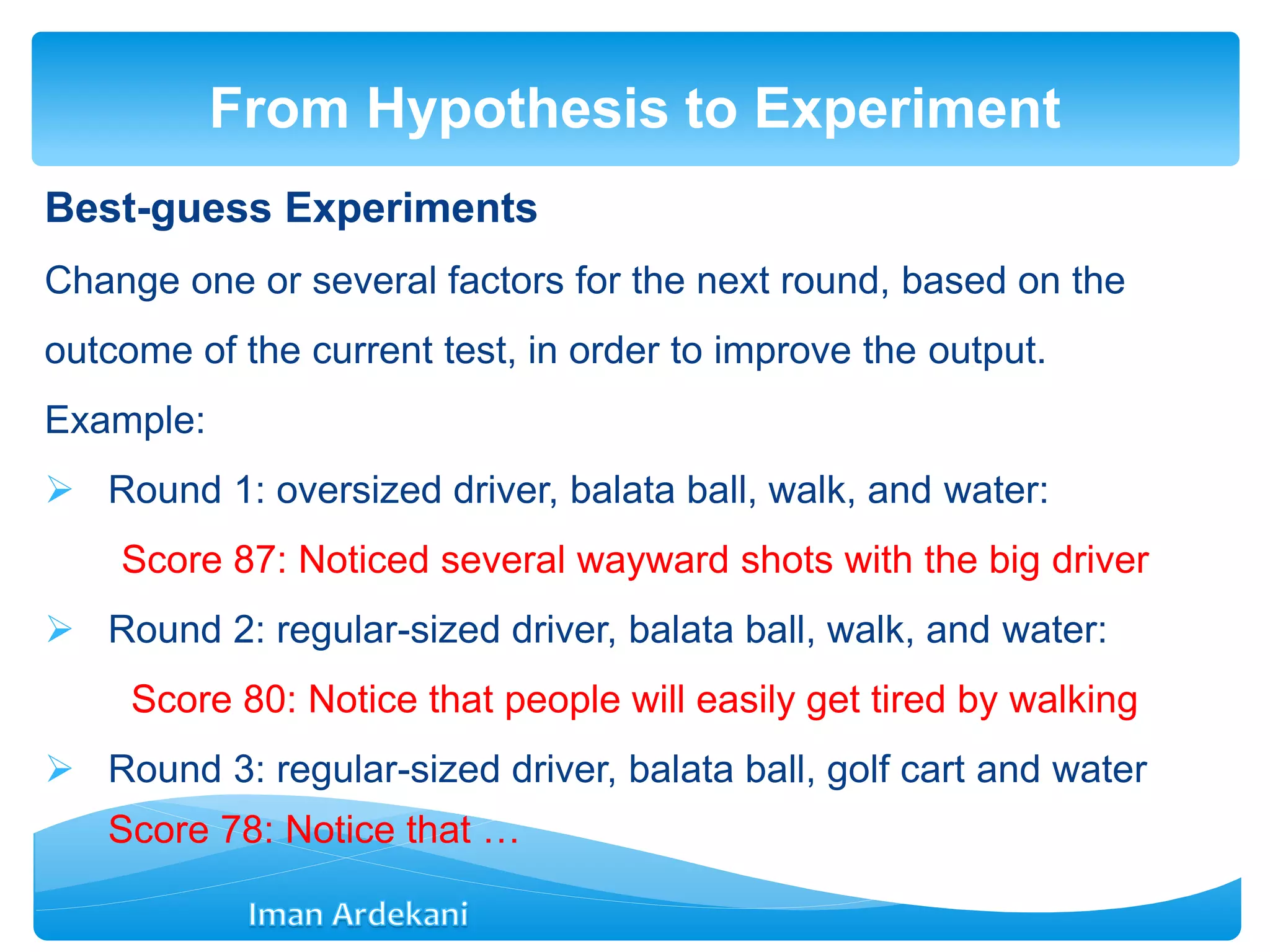 Best-guess Experiments
Change one or several factors for the next round, based on the
outcome of the current test, in order to improve the output.
Example:
 Round 1: oversized driver, balata ball, walk, and water:
Score 87: Noticed several wayward shots with the big driver
 Round 2: regular-sized driver, balata ball, walk, and water:
Score 80: Notice that people will easily get tired by walking
 Round 3: regular-sized driver, balata ball, golf cart and water
Score 78: Notice that …
From Hypothesis to Experiment
 