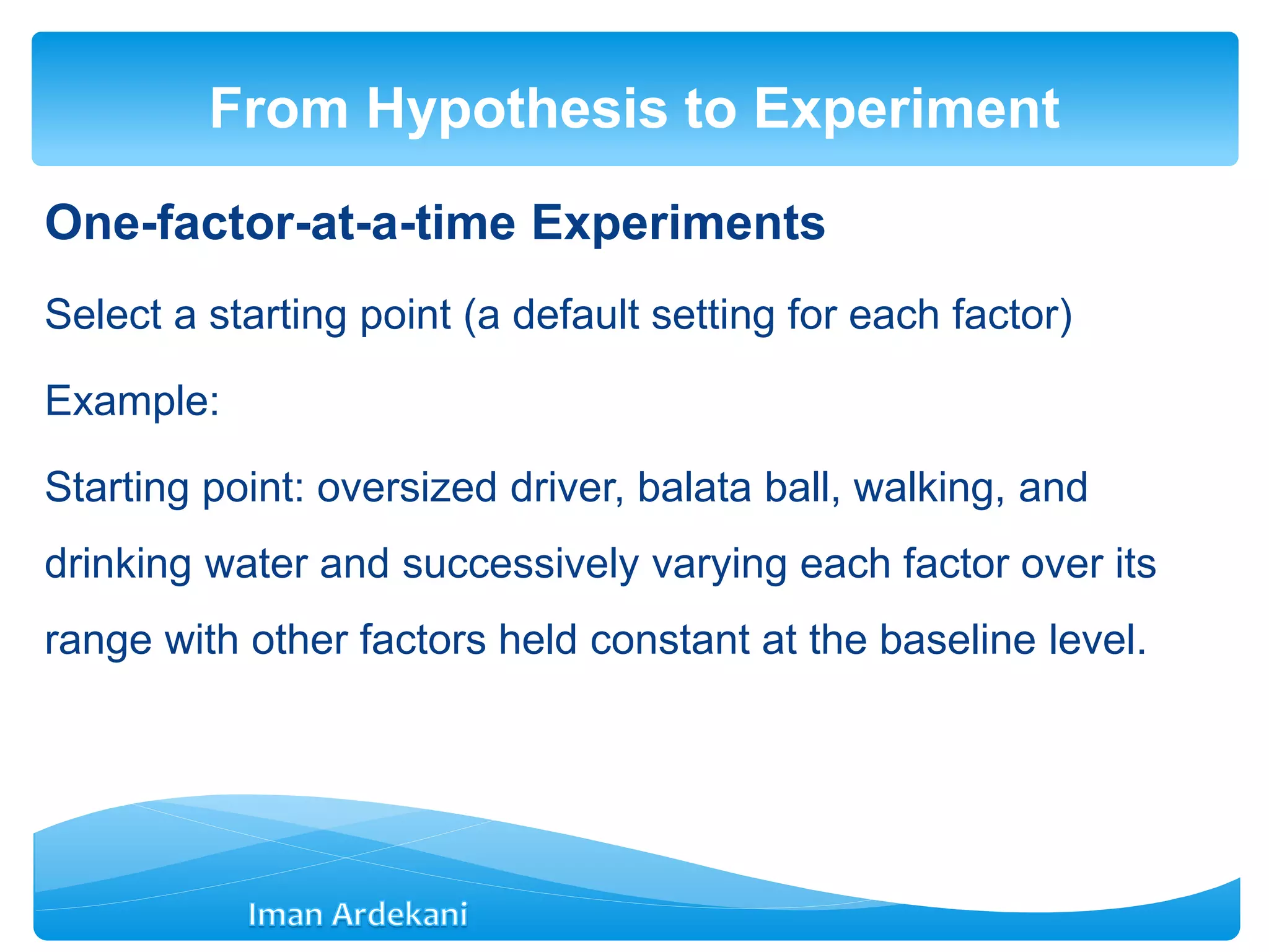 One-factor-at-a-time Experiments
Select a starting point (a default setting for each factor)
Example:
Starting point: oversized driver, balata ball, walking, and
drinking water and successively varying each factor over its
range with other factors held constant at the baseline level.
From Hypothesis to Experiment
 