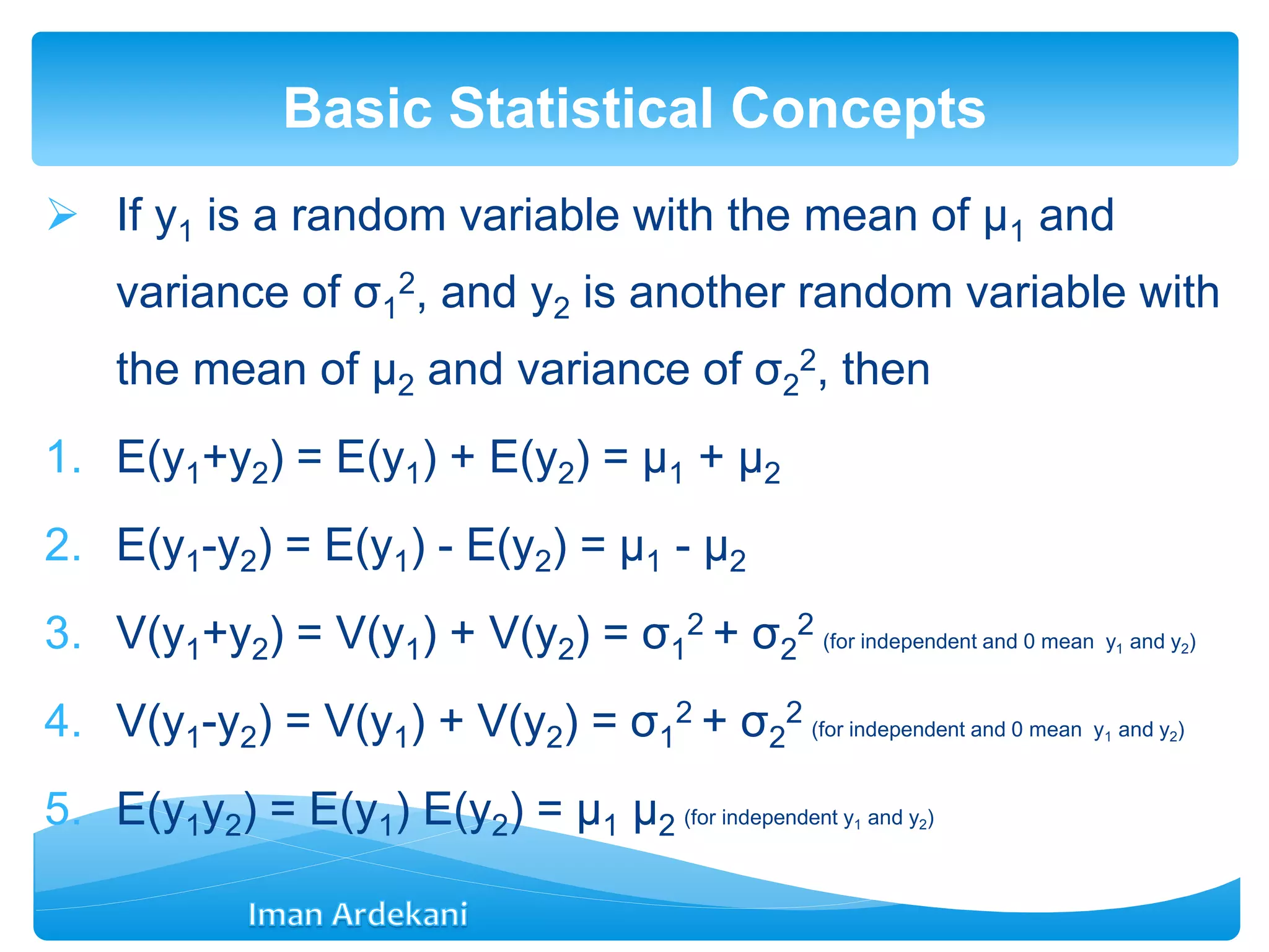  If y1 is a random variable with the mean of μ1 and
variance of σ1
2, and y2 is another random variable with
the mean of μ2 and variance of σ2
2, then
1. E(y1+y2) = E(y1) + E(y2) = μ1 + μ2
2. E(y1-y2) = E(y1) - E(y2) = μ1 - μ2
3. V(y1+y2) = V(y1) + V(y2) = σ1
2 + σ2
2 (for independent and 0 mean y1 and y2)
4. V(y1-y2) = V(y1) + V(y2) = σ1
2 + σ2
2 (for independent and 0 mean y1 and y2)
5. E(y1y2) = E(y1) E(y2) = μ1 μ2 (for independent y1 and y2)
Basic Statistical Concepts
 