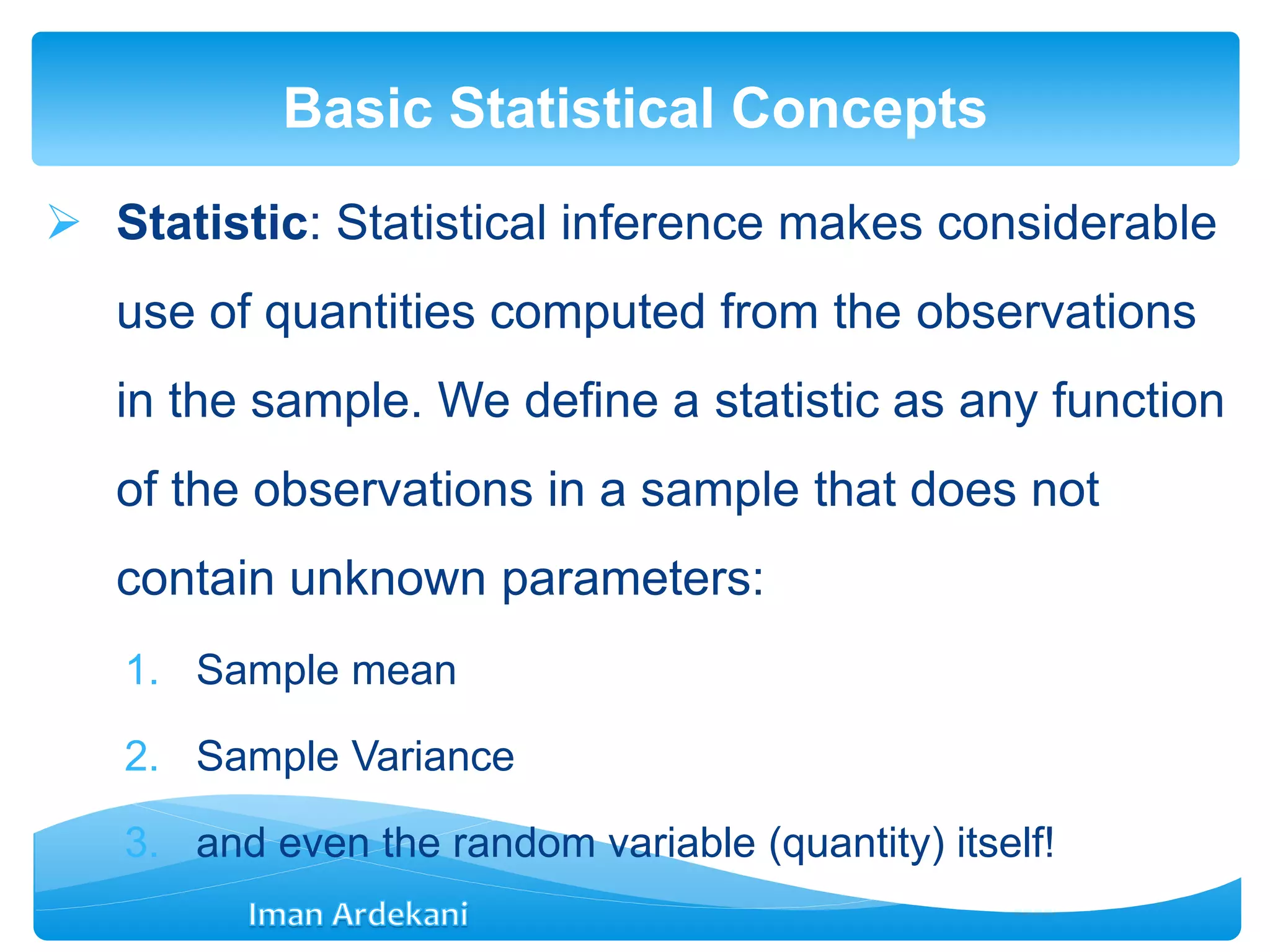  Statistic: Statistical inference makes considerable
use of quantities computed from the observations
in the sample. We deﬁne a statistic as any function
of the observations in a sample that does not
contain unknown parameters:
1. Sample mean
2. Sample Variance
3. and even the random variable (quantity) itself!
Basic Statistical Concepts
 