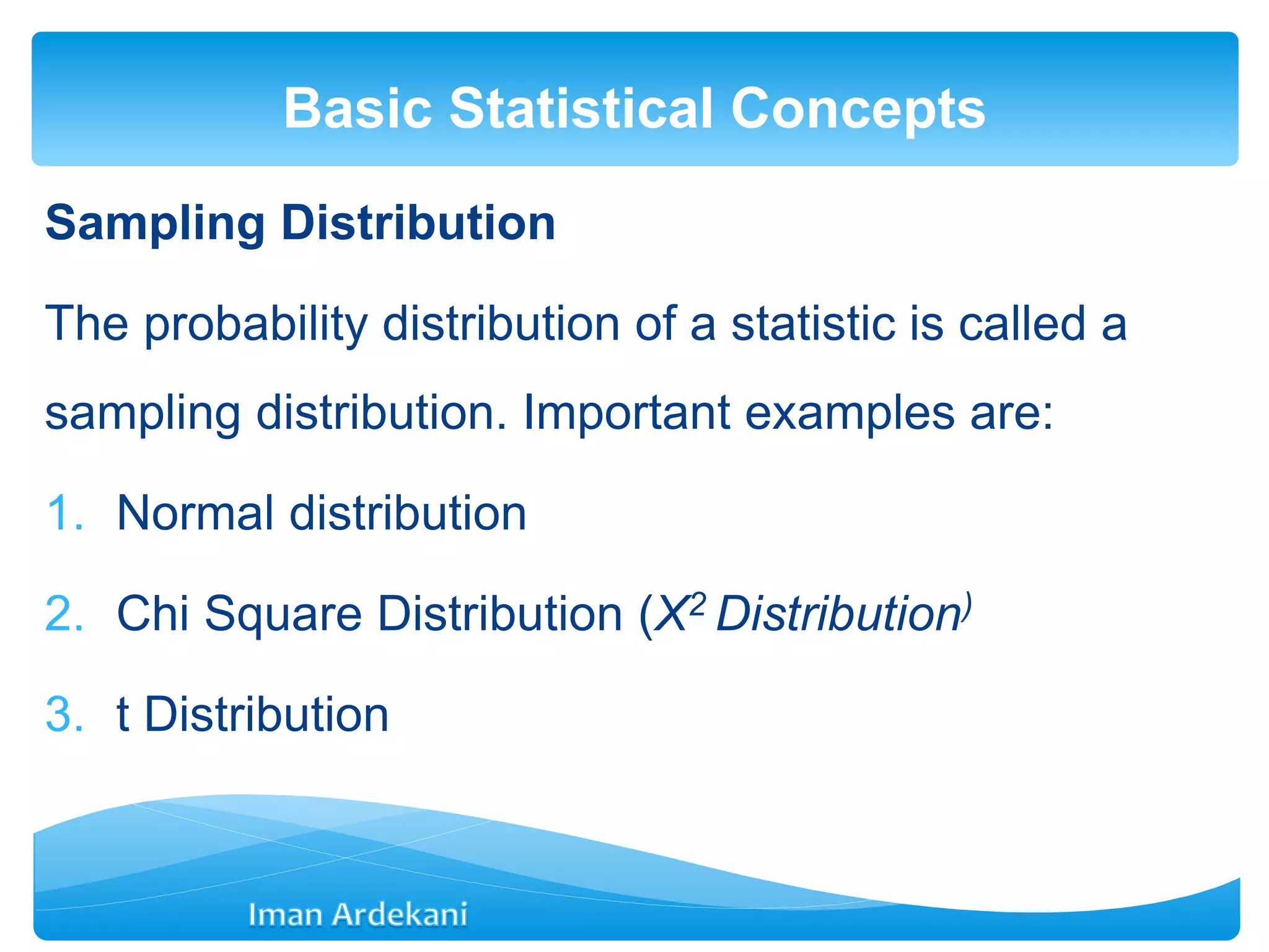 Sampling Distribution
The probability distribution of a statistic is called a
sampling distribution. Important examples are:
1. Normal distribution
2. Chi Square Distribution (Χ2 Distribution)
3. t Distribution
Basic Statistical Concepts
 
