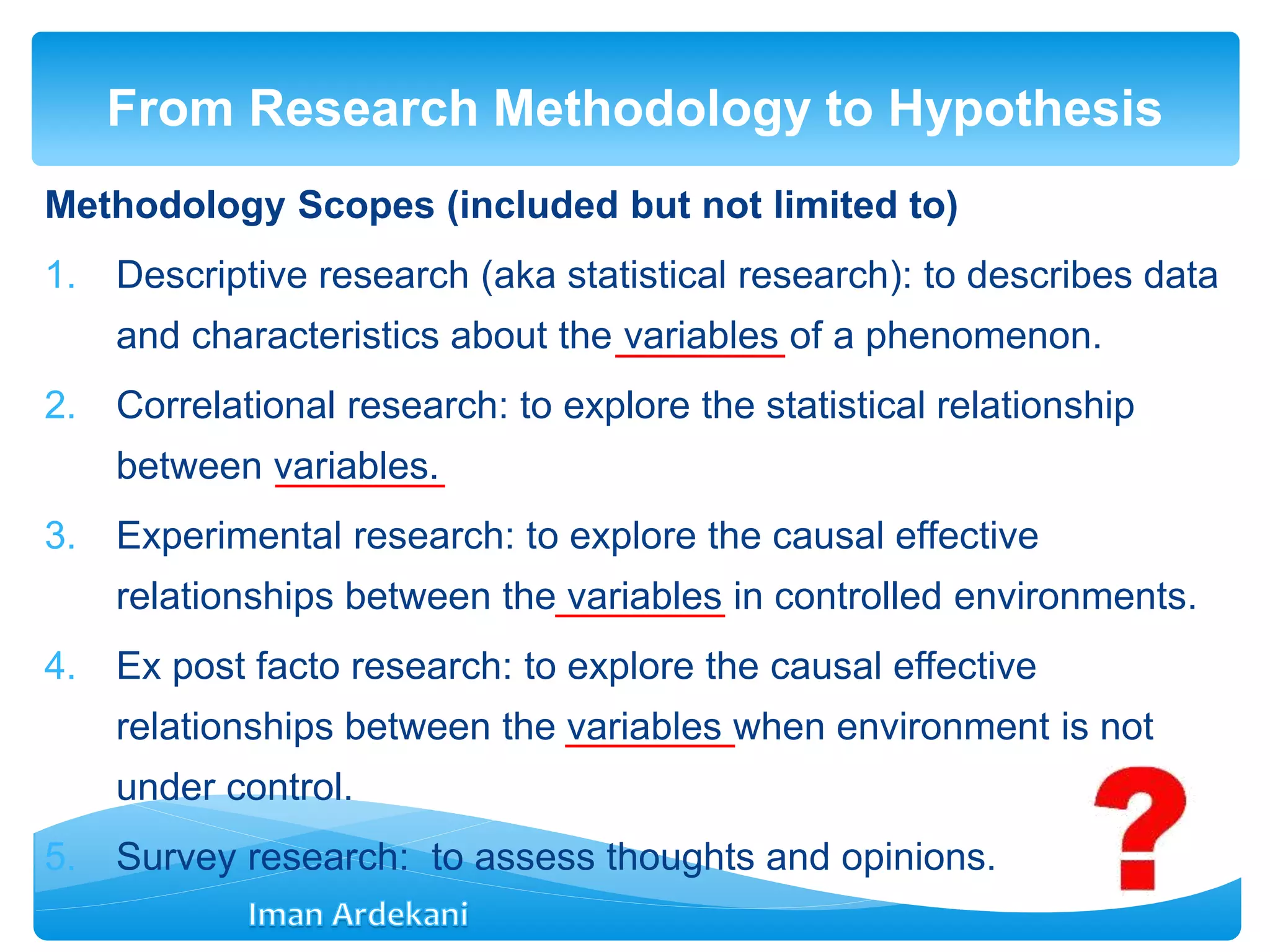 Methodology Scopes (included but not limited to)
1. Descriptive research (aka statistical research): to describes data
and characteristics about the variables of a phenomenon.
2. Correlational research: to explore the statistical relationship
between variables.
3. Experimental research: to explore the causal effective
relationships between the variables in controlled environments.
4. Ex post facto research: to explore the causal effective
relationships between the variables when environment is not
under control.
5. Survey research: to assess thoughts and opinions.
From Research Methodology to Hypothesis
 