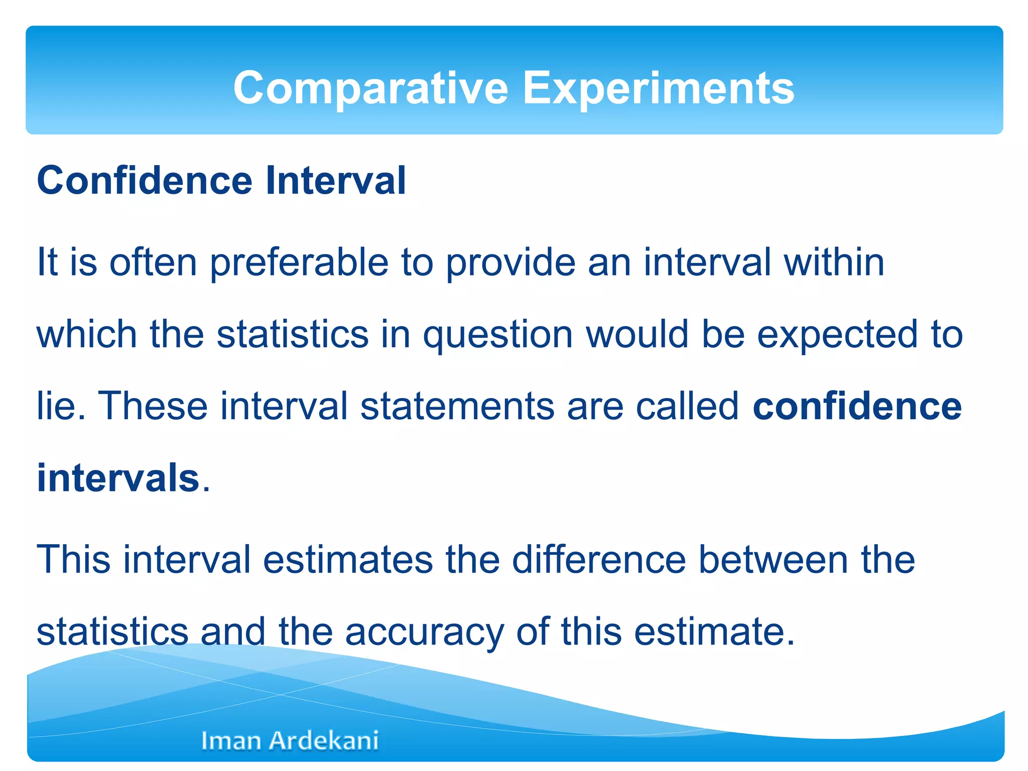 Confidence Interval
It is often preferable to provide an interval within
which the statistics in question would be expected to
lie. These interval statements are called confidence
intervals.
This interval estimates the difference between the
statistics and the accuracy of this estimate.
Comparative Experiments
 