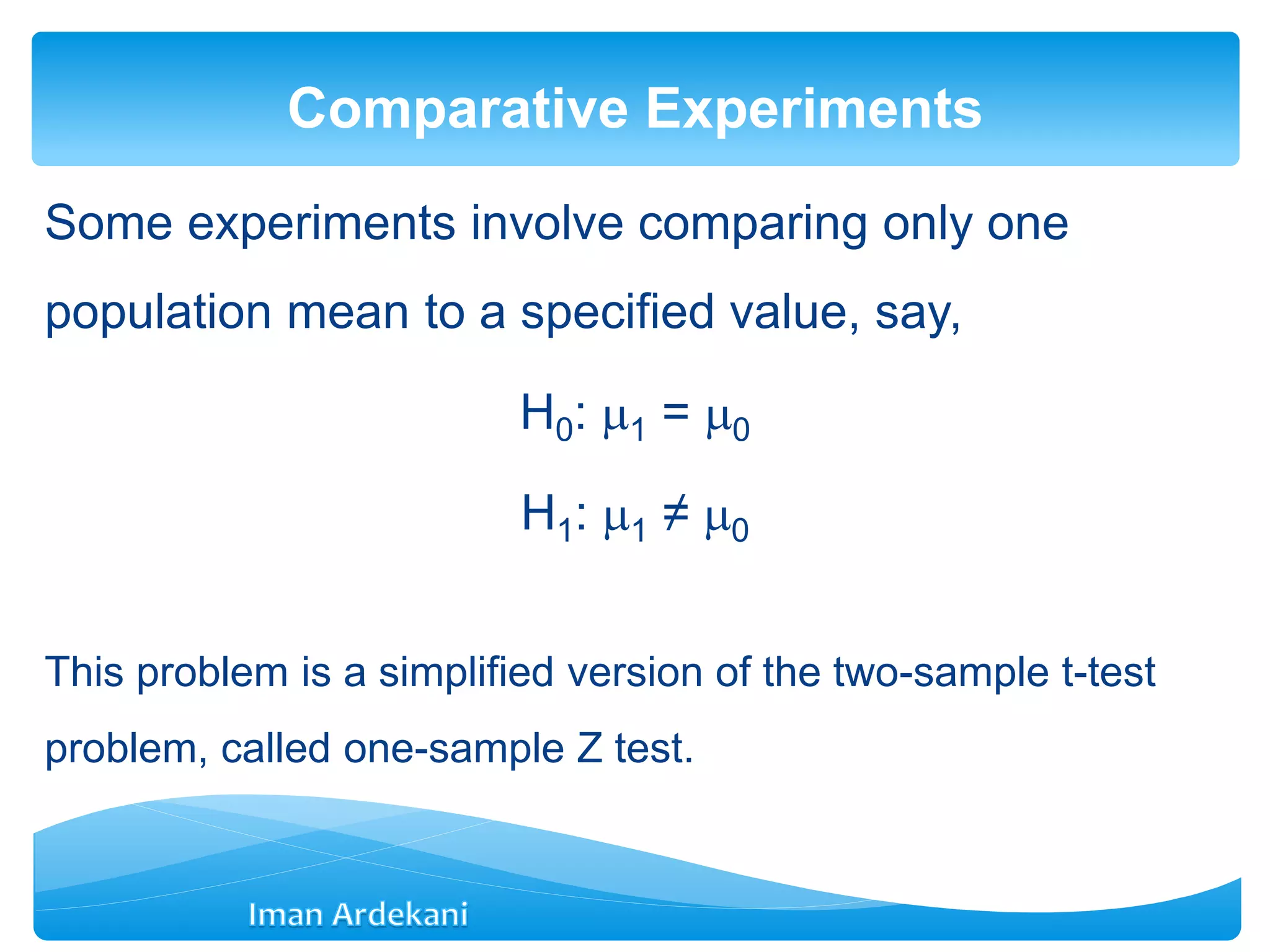Some experiments involve comparing only one
population mean to a specified value, say,
H0: 1 = 0
H1: 1 ≠ 0
This problem is a simplified version of the two-sample t-test
problem, called one-sample Z test.
Comparative Experiments
 