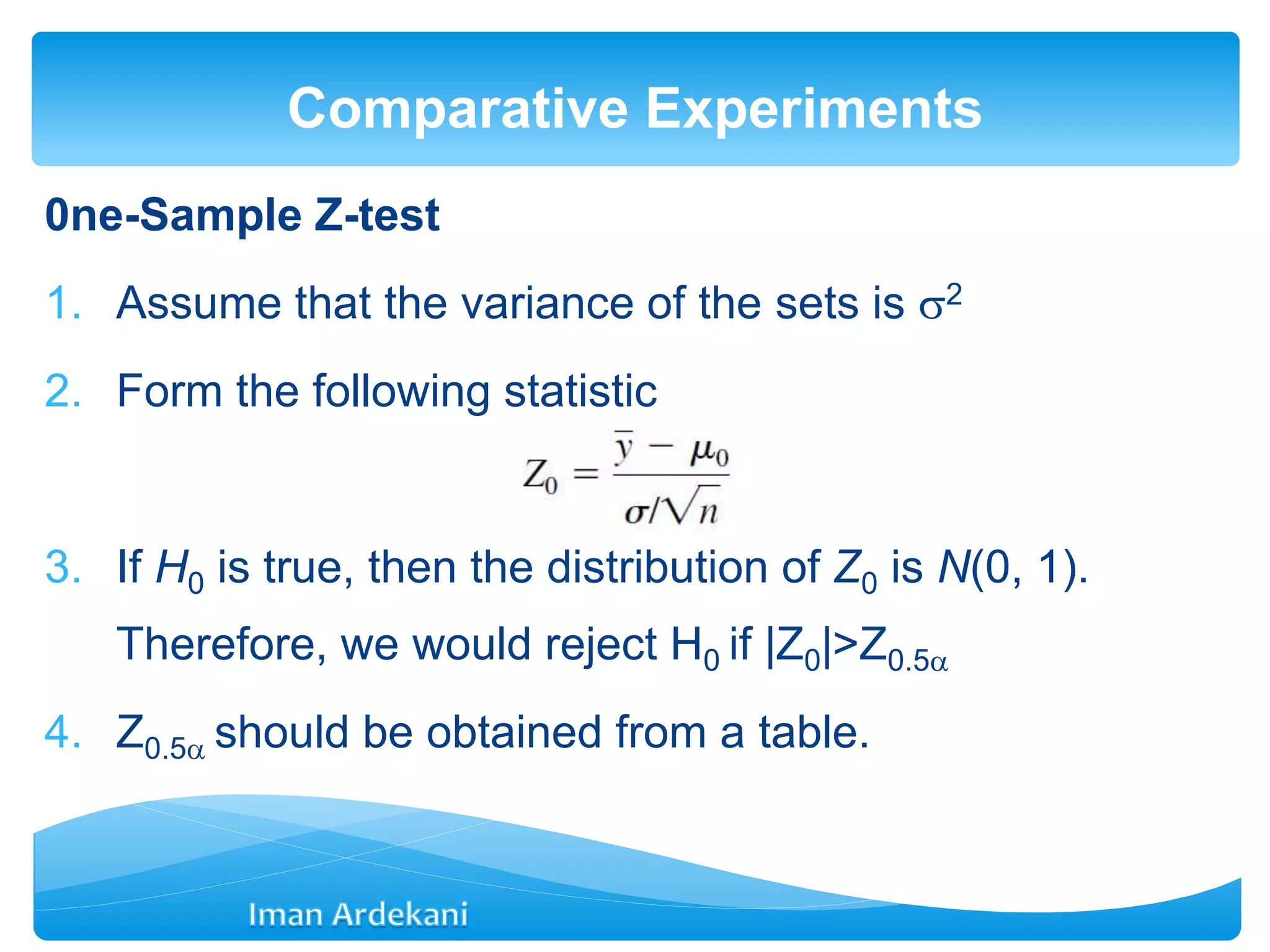 0ne-Sample Z-test
1. Assume that the variance of the sets is 2
2. Form the following statistic
3. If H0 is true, then the distribution of Z0 is N(0, 1).
Therefore, we would reject H0 if |Z0|>Z0.5
4. Z0.5 should be obtained from a table.
Comparative Experiments
 