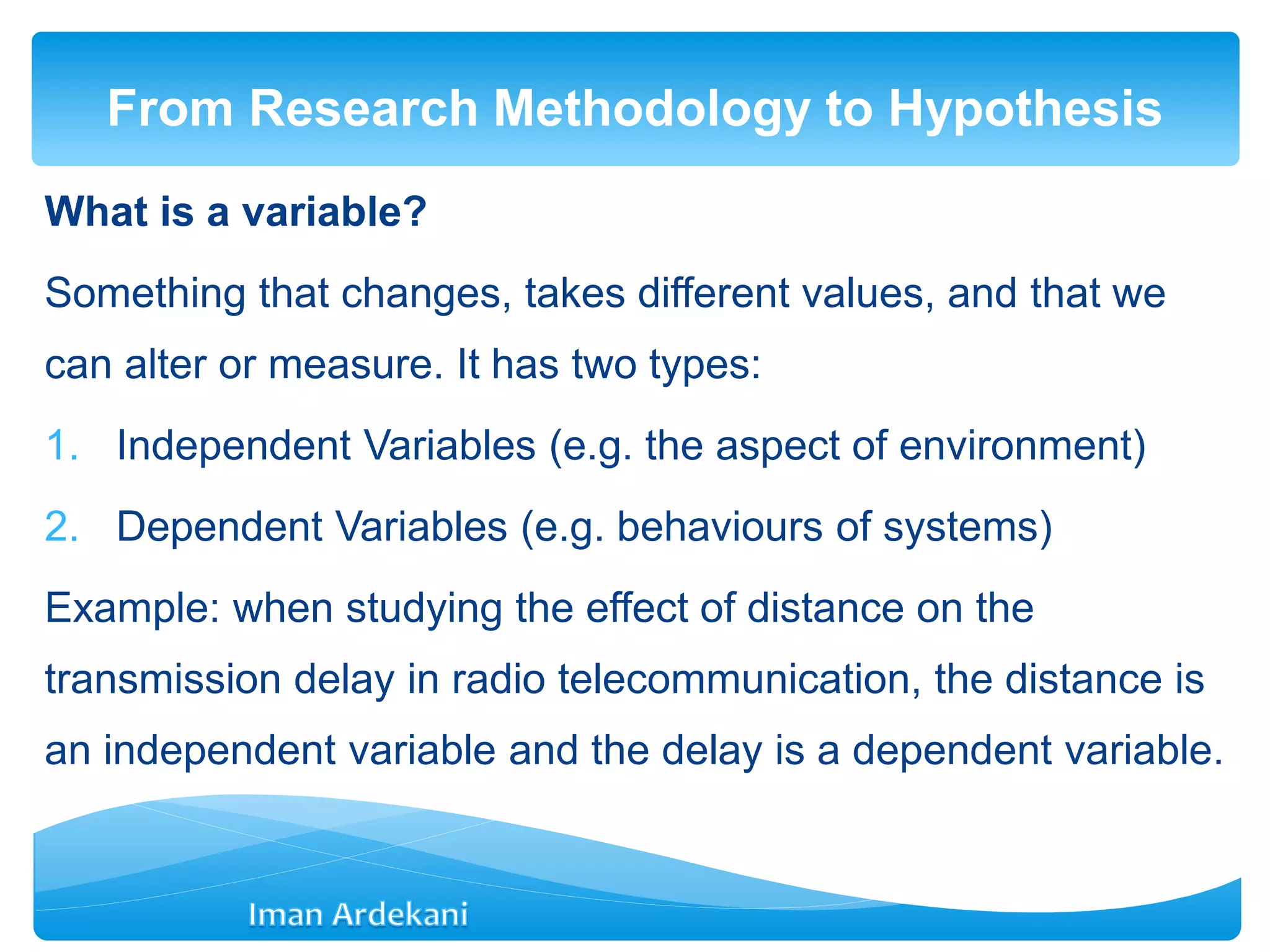 What is a variable?
Something that changes, takes different values, and that we
can alter or measure. It has two types:
1. Independent Variables (e.g. the aspect of environment)
2. Dependent Variables (e.g. behaviours of systems)
Example: when studying the effect of distance on the
transmission delay in radio telecommunication, the distance is
an independent variable and the delay is a dependent variable.
From Research Methodology to Hypothesis
 