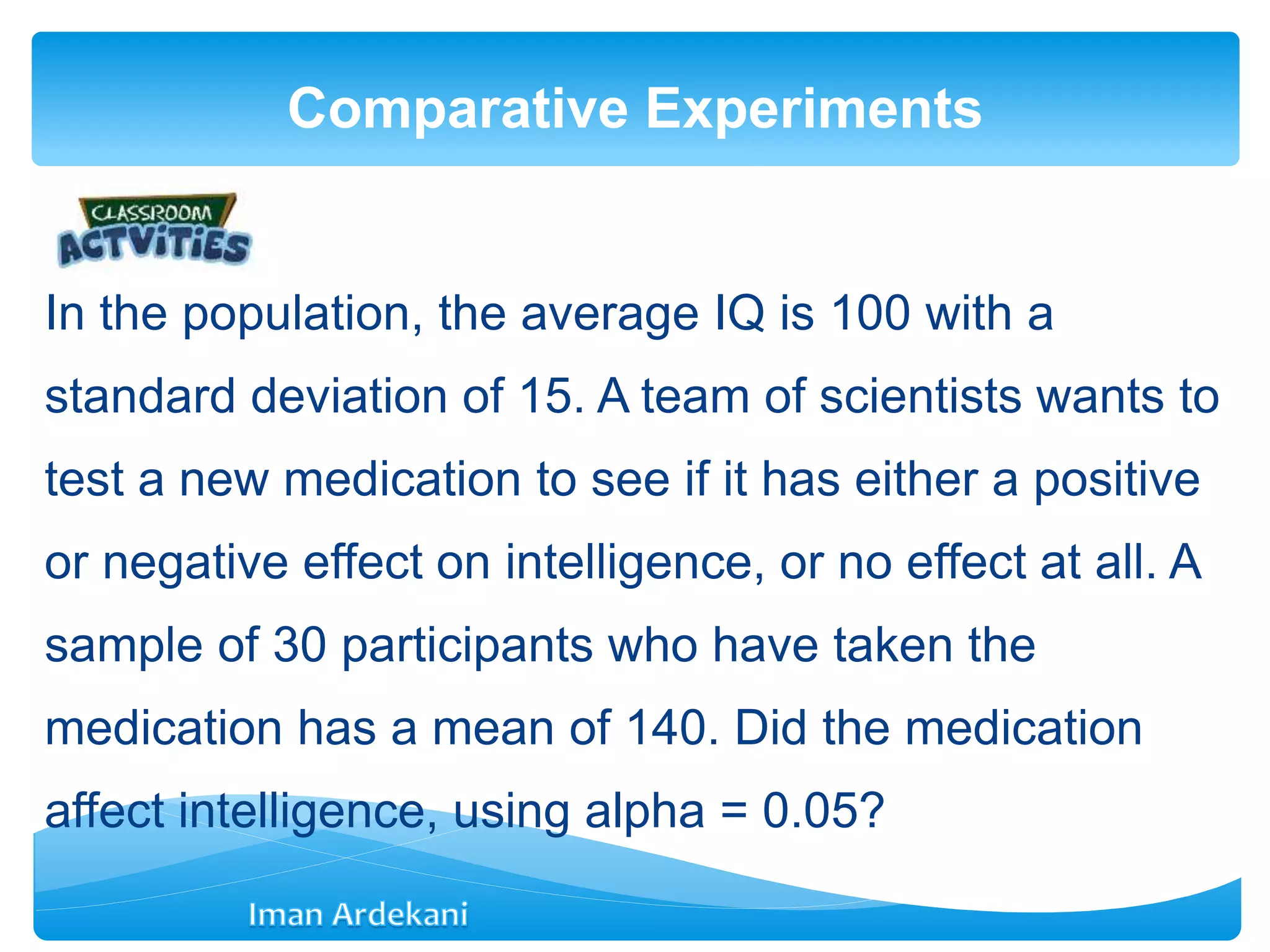 In the population, the average IQ is 100 with a
standard deviation of 15. A team of scientists wants to
test a new medication to see if it has either a positive
or negative effect on intelligence, or no effect at all. A
sample of 30 participants who have taken the
medication has a mean of 140. Did the medication
affect intelligence, using alpha = 0.05?
Comparative Experiments
 