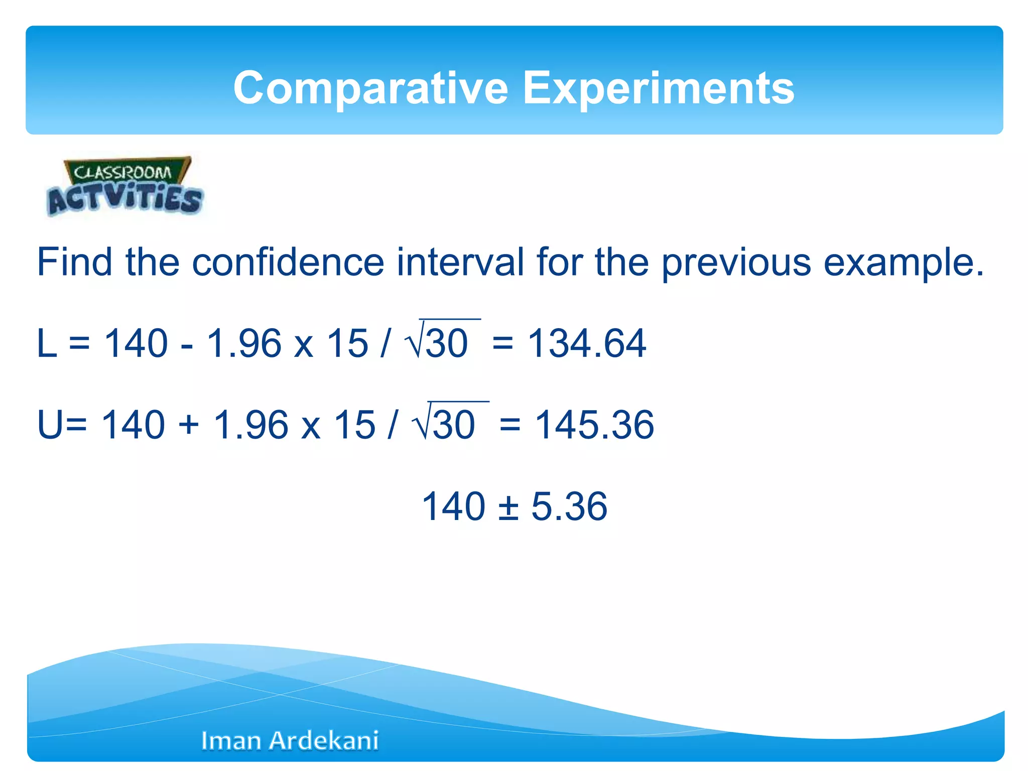 Find the confidence interval for the previous example.
L = 140 - 1.96 x 15 / √30 = 134.64
U= 140 + 1.96 x 15 / √30 = 145.36
140 ± 5.36
Comparative Experiments
 