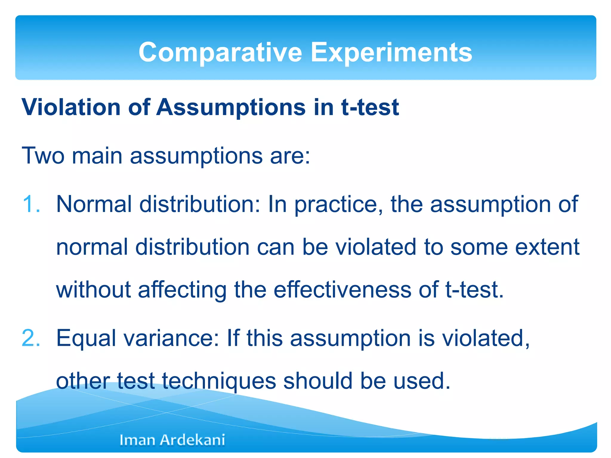 Violation of Assumptions in t-test
Two main assumptions are:
1. Normal distribution: In practice, the assumption of
normal distribution can be violated to some extent
without affecting the effectiveness of t-test.
2. Equal variance: If this assumption is violated,
other test techniques should be used.
Comparative Experiments
 