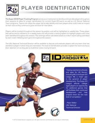 P L A Y ER I DENT I FI CA T ION
The Super-20 ID Player Tracking Program serves as a mechanism to identify and track elite players throughout
their seasons to allow for proper identification for current Super-20 teams as well as U.S. Soccer National
Team programs. Teams can utilize this player list to help identify and track players that could make an impact
at their club as they continue to grow and look for new talent.


Players will be tracked throughout the season by position and will be highlighted on weekly lists. These player
lists will be sent to all teams on a weekly basis and will provide a ranking system to highlight players who have
been identified throughout the season. The rankings will be calculated based on match report voting submitted
by each coach following each game throughout the season.


The USL National Technical Director will be available to discuss and evaluate players with any team that has
identified a player in which they are interested. This level of identification provides a system for teams to focus
their attention on as they plan to build their clubs moving forward.




                                                                                                      “Having coached at all levels
                                                                                                      and ages for US Soccer,
                                                                                                      including MLS, the Super-20
                                                                                                      League fills a major gap
                                                                                                      in the pyramid of player
                                                                                                      development. The Super-20
                                                                                                      League affords college-
                                                                                                      aged players an opportunity
                                                                                                      for additional games that
                                                                                                      will facilitate their continued
                                                                                                      development and help
                                                                                                      prepare them for the next
                                                                                                      level of competition.”


                                                                                                      - Peter Mellor
                                                                                                      USL National
                                                                                                      Technical Director




         © 2013 United Soccer Leagues, LLC, All rights reserved. Confidential: do not copy or redistribute.                    SUPER-20 4
 