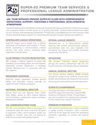SUPER -20 P RE M I UM T E A M SE R V I C E S &
                      PROFESSIONA L L E A G UE A DM I NI STR ATI O N

USL team services provide Super-20 clubs with comprehensive
operational support, fostering a professional developmental
atmosphere
Located throughout the United States and Canada, the Super-20 League provides the infrastructure, support
and competitive platform to offer soccer as an exciting, affordable, family-oriented entertainment option
for your fan-base, while developing professionals. Through USL’s unparalleled premium team services, clubs
receive centralized league support from day-to-day administration to player development platforms.

CENTRALIZED LEAGUE OPERATIONS                                         official league website
Super-20 League teams benefit from a full-time                        USLsoccer.com is a state-of-the-art website
centralized administrative staff located in Tampa,                    featuring daily content, comprehensive statistics,
Florida, specializing in communications, creative                     administrative tools and video highlights from
services, new media, finance, marketing, player                       throughout the leagues and provides world-wide
registration and operations.                                          exposure for USL teams.


club friendly player Registration                                     Officiating
USL employs a full-time registrar to assist with                      USL provides match-day referee assignment
expediting and simplifying player and administrator                   through the working relationships with the U.S.
registration process. Registration is facilitated                     Soccer Federation and Canadian Soccer Federation.
through USLsoccer.com in conjunction with the
USL registrar.
                                                                      annual general meeting
                                                                      The Annual General Meeting (AGM) provides
Insurance coverage                                                    educational programming centered around team
Super-20 League registration includes general                         growth, best practices and industry trends aimed at
liability and secondary medical coverage for                          enhancing the club’s performance and experience.
registered clubs, facilities and players.
                                                                      Super-20 championship
National Technical Director                                           The Super-20 season culminates with the
Former MLS and U.S. National Team coach,                              Super-20 League Championship, hosted at IMG
Peter Mellor, serves as USL’s full-time National                      Academy in Bradenton, Florida. Through league
Technical Director, guiding team, player and league                   play, teams qualify for the opportunity to compete
development initiatives.                                              for the chance to be crowned “Champion.”

usl Communications team                                               Minimum Standards
The USL communications office is comprised of a                       USL minimum standards exist in order to establish
multi-person staff who boast more than 30 years                       a quality control mechanism which maintains
of experience. USL’s communications assets are                        uniformity of the Super-20 brand and operational
available to member clubs who are looking for                         standards, regardless of market and external
additional promotion and publicity support.                           factors.

        © 2013 United Soccer Leagues, LLC, All rights reserved. Confidential: do not copy or redistribute.          SUPER-20 7
 