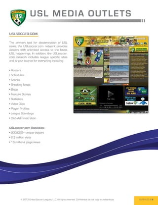 USL ME D I A O U T L E T S
USLsoccer.com

The primary tool for dissemination of USL
news, the USLsoccer.com network provides
viewers with unlimited access to the latest
USL happenings. In addition, the USLsoccer.
com network includes league specific sites
and is your source for everything including:


• Rosters
• Schedules
• Scores
• Breaking News
• Blogs
• Feature Stories
• Statistics
• Video Clips
• Player Profiles
• League Standings
• Club Administration


USLsoccer.com Statistics:
• 900,000+ unique visitors
• 2.3 million visits
• 16 million+ page views




           © 2013 United Soccer Leagues, LLC, All rights reserved. Confidential: do not copy or redistribute.   SUPER-20 8
 