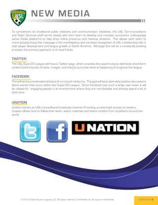 NEW M E D I A
To compliment its traditional public relations and communication initiatives, the USL Communications
and Team Services staff works closely with each team to develop and maintain successful, cutting-edge
social media platforms to help drive online presence and revenue streams. This allows each team to
more actively shape the message in the marketplace and increase recognition of USL’s leadership role in
both player development and league growth in North America. Although this will be a constantly evolving
process, the primary approach is on dual fronts:

Twitter
The USL Supe-20 League will have a Twitter page, which provides the opportunity to distribute short-form
content (short bursts of texts, images, and links) to promote what is happening throughout the league.

Facebook
This will be the conversational piece of our social media mix.  The goal will be to stimulate positive discussions
about events that occur within the Super-20 League.  Since Facebook has such a large user base, it will
be utilized for engaging people in an environment where they are comfortable and already spend a lot of
their time.


Unation
Unation serves as USL’s broadband broadcast channel. Providing unrestricted access to viewers,
Unation allows fans to follow their team, watch matches and share content from anywhere around the
world.




       © 2013 United Soccer Leagues, LLC, All rights reserved. Confidential: do not copy or redistribute.   SUPER-20 9
 