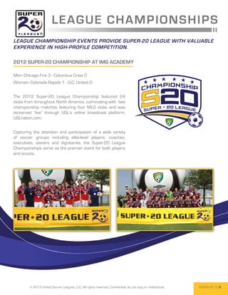 L E AGUE CHA M PI O N S H IPS
League championship events provide Super-20 League with valuable
experience in high-profile competition.

2012 Super-20 CHampionship at IMG ACADEMY

Men: Chicago Fire 3 - Columbus Crew 0
Women: Colorado Rapids 1 - D.C. United 0


The 2012 Super-20 League Championship featured 24
clubs from throughout North America, culminating with two
championship matches featuring four MLS clubs and was
streamed “live” through USL’s online broadcast platform,
USLnation.com.


Capturing the attention and participation of a wide variety
of soccer groups including elite-level players, coaches,
executives, owners and dignitaries, the Super-20 League
Championships serve as the premier event for both players
and scouts.




        © 2013 United Soccer Leagues, LLC, All rights reserved. Confidential: do not copy or redistribute.   SUPER-20 10
 