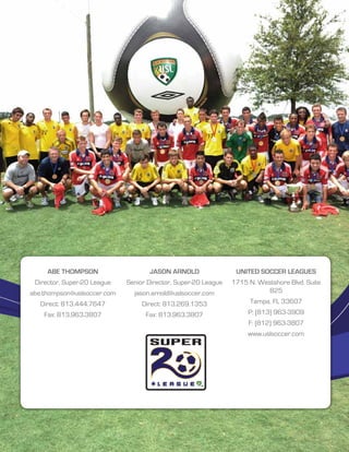 Abe Thompson                                    Jason Arnold                             United Soccer Leagues
 Director, Super-20 League                Senior Director, Super-20 League                  1715 N. Westshore Blvd. Suite
abe.thompson@uslsoccer.com                    jason.arnold@uslsoccer.com                               825
   Direct: 813.444.7647                          Direct: 813.269.1353                               Tampa, FL 33607
    Fax: 813.963.3807                              Fax: 813.963.3807                                P: (813) 963-3909
                                                                                                    F: (812) 963-3807
                                                                                                   www.uslsoccer.com




    © 2013 United Soccer Leagues, LLC, All rights reserved. Confidential: do not copy or redistribute.                  SUPER-20 12
 