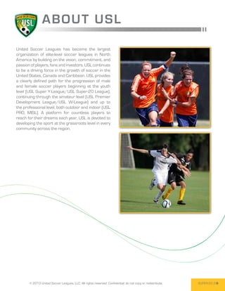 ABOUT USL

United Soccer Leagues has become the largest
organization of elite-level soccer leagues in North
America by building on the vision, commitment, and
passion of players, fans and investors. USL continues
to be a driving force in the growth of soccer in the
United States, Canada and Caribbean. USL provides
a clearly defined path for the progression of male
and female soccer players beginning at the youth
level (USL Super Y-League/USL Super-20 League),
continuing through the amateur level (USL Premier
Development League/USL W-League) and up to
the professional level, both outdoor and indoor (USL
PRO, MISL). A platform for countless players to
reach for their dreams each year, USL is devoted to
developing the sport at the grassroots level in every
community across the region.




       © 2013 United Soccer Leagues, LLC, All rights reserved. Confidential: do not copy or redistribute.   SUPER-20 3
 