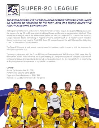 SUPER -2 0 L E AGUE
The Super-20 League is the pre-eminent destination league for under
20 players to progress to the next level in a highly competitve
and professional environment.

As the premier U20 men’s and women’s North American amateur league, the Super-20 League provides
the platform for top 17- to 20-year-olds in the United States and Canada to compete at an elite level. While
serving as an integral part of the development system for MLS, W-League and PDL teams, the Super-20
League features teams competing in regional divisions, consisting of 8-12 regular season matches
throughout the summer months. The 2012 Super-20 season featured the MLS’ Chicago Fire, Columbus
Crew, D.C. United and Colorado Rapids.

The Super-20 League is built upon a regional-based competition model in order to limit the expenses for
each participant and club.

The season culminates with the Super-20 League Championships at IMG Academy. With more than 24
teams from across North America, the Super-20 League Championships provide collegiate coaches and
professional scouts the opportunity to recruit and evaluate players for the next platform of opportunity,
while giving players the experience of high-profile competition.


Costs:
Annual Participation Fee: $1,500
Performance Security Bond: $500
Player and Coach Registration: $20/$12
Referee Fee (paid by home team): $145/game




       © 2013 United Soccer Leagues, LLC, All rights reserved. Confidential: do not copy or redistribute.   SUPER-20 4
 
