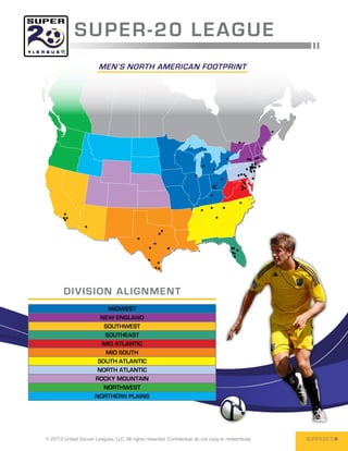 SUPER -2 0 L E AGUE
                         men’s north american footprint




        DIV I SI O N AL I GNM EN T
                           MIDWEST
                         NEW ENGLAND
                          SOUTHWEST
                          SOUTHEAST
                         MID ATLANTIC
                           MID SOUTH
                        SOUTH ATLANTIC
                        NORTH ATLANTIC
                       ROCKY MOUNTAIN
                          NORTHWEST
                       NORTHERN PLAINS




© 2013 United Soccer Leagues, LLC, All rights reserved. Confidential: do not copy or redistribute.   SUPER-20 5
 