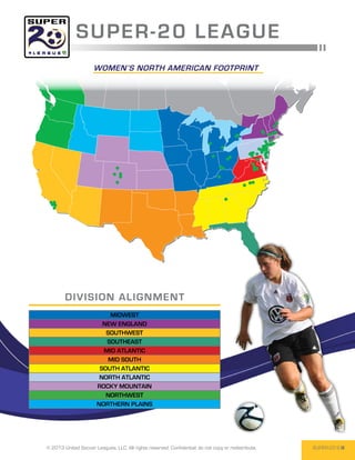 SUPER -2 0 L E AGUE
                     WOmen’s north american footprint




        DIV I SI O N AL I G N M EN T
                           MIDWEST
                         NEW ENGLAND
                          SOUTHWEST
                          SOUTHEAST
                         MID ATLANTIC
                           MID SOUTH
                        SOUTH ATLANTIC
                        NORTH ATLANTIC
                       ROCKY MOUNTAIN
                          NORTHWEST
                       NORTHERN PLAINS




© 2013 United Soccer Leagues, LLC, All rights reserved. Confidential: do not copy or redistribute.   SUPER-20 6
 