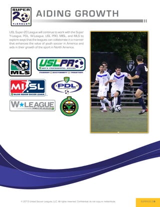 A IDING GRO W T H
USL Super-20 League will continue to work with the Super
Y-League, PDL, W-League, USL PRO, MISL, and MLS to
explore ways that the leagues can collaborate in a manner
that enhances the value of youth soccer in America and
aids in their growth of the sport in North America.




        © 2013 United Soccer Leagues, LLC, All rights reserved. Confidential: do not copy or redistribute.   SUPER-20 3
 