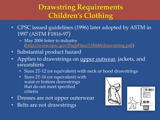 Drawstring Requirements
Children’s Clothing
• CPSC issued guidelines (1996) later adopted by ASTM in
1997 (ASTM F1816-97)
– May 2006 letter to industry
(http://www.cpsc.gov/PageFiles/135448/drawstring.pdf)
• Substantial product hazard
• Applies to drawstrings on upper outwear, jackets, and
sweatshirts
• Sizes 2T-12 (or equivalent) with neck or hood drawstrings
• Sizes 2T-16 (or equivalent) with
waist or bottom drawstrings
that do not meet specified
criteria
• Dresses are not upper outerwear
• Belts are not drawstrings
 