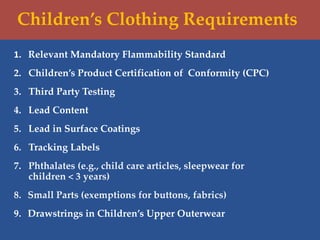 Children’s Clothing Requirements
1. Relevant Mandatory Flammability Standard
2. Children’s Product Certification of Conformity (CPC)
3. Third Party Testing
4. Lead Content
5. Lead in Surface Coatings
6. Tracking Labels
7. Phthalates (e.g., child care articles, sleepwear for
children < 3 years)
8. Small Parts (exemptions for buttons, fabrics)
9. Drawstrings in Children’s Upper Outerwear
 