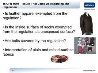 www.intertek.com47
16 CFR 1610 – Issues That Come Up Regarding The
Regulation
• Is leather apparel exempted from the
regulation?
• Is the inside surface of socks exempted
from the regulation as unexposed surface?
• Are belts covered by the regulation?
• Interpretation of plain and raised-surface
fabrics
 