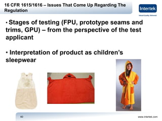 www.intertek.com60
16 CFR 1615/1616 – Issues That Come Up Regarding The
Regulation
• Stages of testing (FPU, prototype seams and
trims, GPU) – from the perspective of the test
applicant
• Interpretation of product as children’s
sleepwear
 
