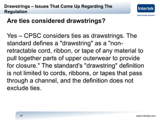 www.intertek.com67
Drawstrings – Issues That Come Up Regarding The
Regulation
Are ties considered drawstrings?
Yes – CPSC considers ties as drawstrings. The
standard defines a "drawstring" as a "non-
retractable cord, ribbon, or tape of any material to
pull together parts of upper outerwear to provide
for closure." The standard's "drawstring" definition
is not limited to cords, ribbons, or tapes that pass
through a channel, and the definition does not
exclude ties.
 