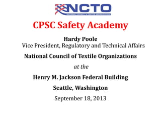 Hardy Poole
Vice President, Regulatory and Technical Affairs
National Council of Textile Organizations
at the
Henry M. Jackson Federal Building
Seattle, Washington
September 18, 2013
CPSC Safety Academy
 