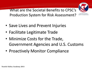 What are the Societal Benefits to CPSC’s
Production System for Risk Assessment?
• Save Lives and Prevent Injuries
• Facilitate Legitimate Trade
• Minimize Costs for the Trade,
Government Agencies and U.S. Customs
• Proactively Monitor Compliance
Seattle Safety Academy 2013
 