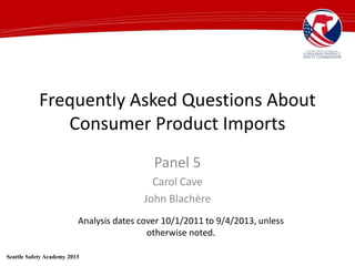 Frequently Asked Questions About
Consumer Product Imports
Panel 5
Carol Cave
John Blachère
Seattle Safety Academy 2013
Analysis dates cover 10/1/2011 to 9/4/2013, unless
otherwise noted.
 