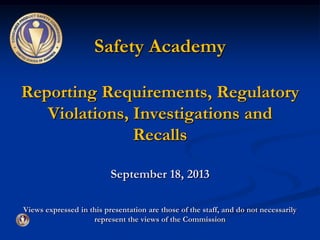 Safety Academy
Reporting Requirements, Regulatory
Violations, Investigations and
Recalls
September 18, 2013
Views expressed in this presentation are those of the staff, and do not necessarily
represent the views of the Commission
 