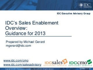 IDC Executive Advisory Group



 IDC’s Sales Enablement
 Overview:
 Guidance for 2013
 Prepared by Michael Gerard
 mgerard@idc.com



www.idc.com/cmo
www.idc.com/salesadvisory
 Copyright 2013 IDC. Reproduction is forbidden unless authorized. All rights reserved.                     Updated 1-7-13
 