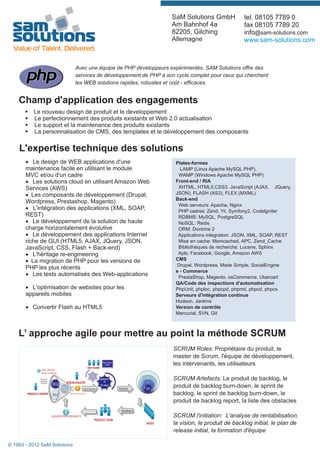 SaM Solutions GmbH           tel. 08105 7789 0
                                                                    Am Bahnhof 4a                fax 08105 7789 20
                                                                    82205, Gilching              info@sam-solutions.com
                                                                    Allemagne                    www.sam-solutions.com



                              Avec une équipe de PHP développeurs expérimentés, SAM Solutions offre des
                              services de développement de PHP à son cycle complet pour ceux qui cherchent
                              les WEB solutions rapides, robustes et coût - efficaces.


    Champ d'application des engagements
       § Le nouveau design de produit et le developpement
    Typical Services des produits existants et Web 2.0 actualisation Nearshore price
     § Le perfectionnement      Conditions
       § Le support et la maintenance des produits existants
       § La personnalisation de CMS, des templates et le développement des composants

    L'expertise technique des solutions
       · Le design de WEB applications d'une                         Plates-formes
       maintenance facile en utilisant le module                       LAMP (Linux Apache MySQL PHP),
       MVC et/ou d'un cadre                                           WAMP (Windows Apache MySQL PHP)
       · Les solutions cloud en utilisant Amazon Web                 Front-end / RIA
       Services (AWS)                                                 XHTML, HTML5,CSS3, JavaScript (AJAX, JQuery,
       · Les composants de développement (Drupal,                    JSON), FLASH (AS3), FLEX (MXML)
                                                                     Back-end
       Wordpress, Prestashop, Magento)
                                                                      Web serveurs: Apache, Nginx
       · L'intégration des applications (XML, SOAP,                   PHP cadres: Zend, Yii, Symfony2, Codelgniter
       REST)                                                          RDBMS: MySQL, PostgreSQL
       · Le développement de la solution de haute                     NoSQL: Redis
       charge horizontalement évolutive                               ORM: Doctrine 2
       · Le développement des applications Internet                   Applications integration: JSON, XML, SOAP, REST
       riche de GUI (HTML5, AJAX, JQuery, JSON,                       Mise en cache: Memcached, APC, Zend_Cache
       JavaScript, CSS, Flash + Back-end)                             Bibliothèques de recherche: Lucene, Sphinx
       · L'héritage re-engineering                                    Apls: Facebook, Google, Amazon AWS
       · La migration de PHP pour les versions de                    CMS
                                                                      Drupal, Wordpress, Made Simple, SocialEngine
       PHP les plus récents
                                                                     e - Commerce
       · Les tests automatisés des Web-applications                   PrestaShop, Magento, osCommerce, Ubercart
                                                                     QA/Code des inspections d'automatisation
       · L'optimisation de websites pour les                         PhpUnit, phploc, phpcpd, phpmd, phpcd, phpcs
       appareils mobiles                                             Serveurs d'intégration continue
                                                                     Hudson, Jenkins
       · Convertir Flash au HTML5                                    Version de contrôle
                                                                     Mercurial, SVN, Git



    L’ approche agile pour mettre au point la méthode SCRUM
                                                                    SCRUM Roles: Propriétaire du produit, le
                                                                    master de Scrum, l'équipe de développement,
                                                                    les intervenants, les utilisateurs

                                                                    SCRUM Artefacts: Le produit de backlog, le
                                                                    produit de backlog burn-down, le sprint de
                                                                    backlog, le sprint de backlog burn-down, le
                                                                    produit de backlog report, la liste des obstacles

                                                                    SCRUM l'initiation: L'analyse de rentabilisation,
                                                                    la vision, le produit de backlog initial, le plan de
                                                                    release initial, la formation d'équipe

© 1993 - 2012 SaM Solutions
 