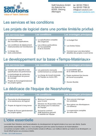SaM Solutions GmbH             tel. 08105 7789 0
                                                                    Am Bahnhof 4a                  fax 08105 7789 20
                                                                    82205, Gilching                info@sam-solutions.com
                                                                    Allemagne                      www.sam-solutions.com




 Les services et les conditions
 Les projets de logiciel dans une portée limité/le prixfixé
    Les services-type                         Les conditions                          Les avantages principaux

       Le développement                          La spécification complète                Le budget fixé
       des nouvelles applications                des exigences

       Les conditions de déplacement             Les critères particulières               Les limites fixées
       /restructuration de l'architecture        de l'acceptabilité
                                                 et de la réussite
       Le design des                                                                      Convient pour une description
       tests automatisés                                                                  détaillée des projets à court terme



 Le developpement sur la base «Temps-Matériaux»
    Les services-type                         Les conditions                          Les avantages principaux

       Création des objectifs et des             Les paiements mensuels                  La possibilité agile
       spécifications de performance             conformemant au compte rendu            de la méthode Scrum
       La technologie de recherche,
                                                 La charge de travail minimale           Payés seulement les heures
       le développement de preuve
                                                 de l'équipe au moins 30%                de travail accomplies
       de concept
       Projets de Scrum(généralement
       les projets agiles)                                                                Horaire flexible



 La dédicace de l'équipe de Nearshoring
    Les services-type                         Les conditions                          Les avantages principaux

       Poursuite du développement                Minimum 5 personnes                      Vous pouvez interroger
       et la maintenance de logiciel             pour 6 mois                              les candidats
                                                 Décision du 30 journées à faire          Vous gérez vos développeurs
       Projets de logiciel à long terme          des temps pour la réduction              à la distance
                                                 de l'équipe

       Projets de Scrum (généralement            Suivant le contract                      La supervision complète
       les projets agiles)                       SaM Sollutions garantit                  de votre côté
                                                 la stabilité de l'équipe



 L'idée essentielle
  La société Sam Solutions rend l'externalisation du developpement de logiciel simple et sur pour ses clients. Quatre
  particularités essentielles, décrites ici, nous distinguent parmi les autres fournisseurs de l'externalisation:
  Le business européen stable, La communication simple et efficace, Les meilleurs talents qui restent et se développent, Le
  travail effectif grace aux processus établis.
© 1993 - 2012 SaM Solutions
 
