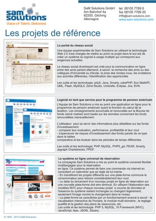 SaM Solutions GmbH           tel. 08105 7789 0
                                                   Am Bahnhof 4a                fax 08105 7789 20
                                                   82205, Gilching              info@sam-solutions.com
                                                   Allemagne                    www.sam-solutions.com



Les projets de référence
                              Le portal du réseau social
                              Une équipe expérimentée de Sam Solutions en utilisant la technologie
                              Web 2.0 s'est chargée de mettre au point ce projet dans le but est de
                              créer un système du logiciel à usage multiple qui correspond aux
                              exigences actuelles.

                              Le réseau social divertissant est créé pour la communication en ligne
                              entre des amis parlant allemand, à savoir: la recherche des amis ou des
                              collègues d'Université ou d'école, la prise des rendez-vous, les invitations
                              aux activités différentes, l'identification des opportunités

                              Les outils et les technologie: php5, Java, Smarty, cakePHP, Sun MailAPI,
                              UML, Flash, MySQL5, Zend Studio, Umbrello, Eclipse, Jira, SVN.



                              Logiciel en tant que service pour le programme de pension américain
                              L'équipe de Sam Solutions a mis au point une application en ligne pour le
                              programme de pension américain ayant la fonction du calcul de la
                              taxation. Les renseignements accumulés et renouvelés sur la Bourse de
                              fonds (stock market) sont basés sur les données concernant les fonds
                              renouvellées mensuellement.

                              L'utilisateur peut se servir des informations plus détaillées sur les fonds
                              d'investissement:
                              - comparer leur evaluation, performance, profitabilité et leur cout
                              - s'apercevoir de risques d'investissement des fonds pareils de ce type
                              dans la tables
                              comparative et les évaluer dans les périodes de temps différentes.

                              Les outils et les technologie: PHP, MySQL, PHP5_gd, PEAR, Smarty,
                              Jpgraph Chartdirector, FPDF.


                               Le systéme en ligne universel de réservation
                              La compagnie Sam Solutions a mis au point le systéme universel flexible
                              multilangagier pour la réservation
                              en ligne. Ce systéme permet de faire une commande via internet en
                              consultant un calendrier que se régle de lui-meme.
                              - En transférant les projets differents sur une plate-forme commune le
                              consommateur peut réduire considérablement leur cout.
                              - Le delai du lancement d'un nouveau projet en ligne de réservation sur
                              une nouvelle plate-forme doit etre diminué. En utilisant l'élaboration des
                              modèles MVC pour chaque nouveau projet a couche de données et
                              l'essence du système restent inchangés ou changent légèrement,
                              seulement l'image montre le changement dans le niveau.
                              - La plate-forme se caractérise par un fonctionnement avancé à savoir : la
                              visualisation interactive de l'horaire, le module multi-domaine , le reglage
                              qualifié et la gestion des plans de ressources, etc.
                              Les outils et les technologie: PHP 5, MySQL, Yii Framework (MVC),
                              JavaScript, Ajax, JSON, JQuery.

© 1993 - 2012 SaM Solutions
 