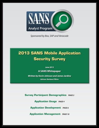 Sponsored by Box, SAP and Veracode

2013 SANS Mobile Application
Security Survey
June 2013

A SANS Whitepaper
Written by Kevin Johnson and James Jardine
Advisor: Barbara Filkins

Survey Participant Demographics
Application Usage

Page 2

Page 4

Application Development

Page 6

Application Management

Page 10

 