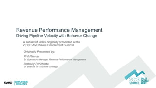 Revenue Performance Management
Driving Pipeline Velocity with Behavior Change
A subset of slides originally presented at the
2013 SAVO Sales Enablement Summit
Originally Presented by:
Phil Nieman
Sr. Operations Manager, Revenue Performance Management

Bethany Ronchetta
Sr. Director of Corporate Strategy

 
