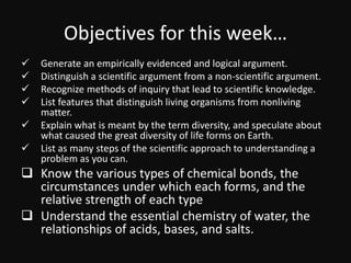 Objectives for this week…
 Generate an empirically evidenced and logical argument.
 Distinguish a scientific argument from a non-scientific argument.
 Recognize methods of inquiry that lead to scientific knowledge.
 List features that distinguish living organisms from nonliving
matter.
 Explain what is meant by the term diversity, and speculate about
what caused the great diversity of life forms on Earth.
 List as many steps of the scientific approach to understanding a
problem as you can.
 Know the various types of chemical bonds, the
circumstances under which each forms, and the
relative strength of each type
 Understand the essential chemistry of water, the
relationships of acids, bases, and salts.
 