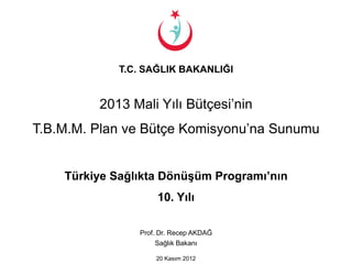 T.C. SAĞLIK BAKANLIĞI


         2013 Mali Yılı Bütçesi’nin
T.B.M.M. Plan ve Bütçe Komisyonu’na Sunumu


    Türkiye Sağlıkta Dönüşüm Programı’nın
                     10. Yılı

                Prof. Dr. Recep AKDAĞ
                     Sağlık Bakanı

                    20 Kasım 2012
 