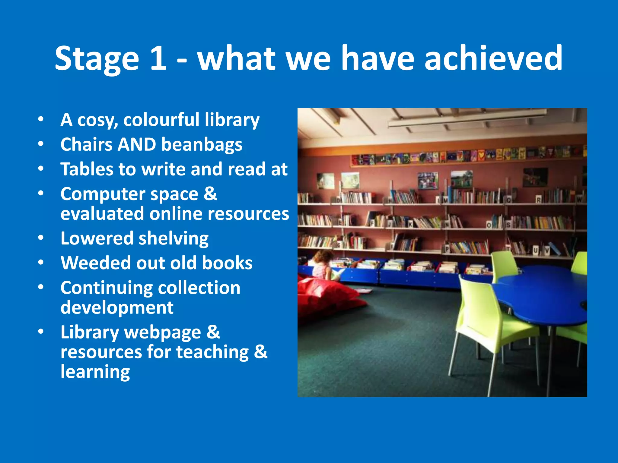 Stage 1 - what we have achieved
•
•
•
•
•
•
•
•

A cosy, colourful library
Chairs AND beanbags
Tables to write and read at
Computer space &
evaluated online resources
Lowered shelving
Weeded out old books
Continuing collection
development
Library webpage &
resources for teaching &
learning

 