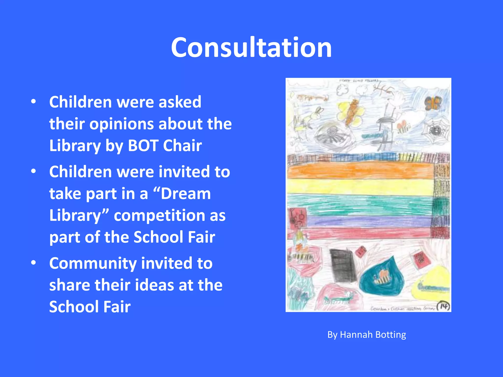 Consultation
• Children were asked
their opinions about the
Library by BOT Chair
• Children were invited to
take part in a “Dream
Library” competition as
part of the School Fair
• Community invited to
share their ideas at the
School Fair
By Hannah Botting

 