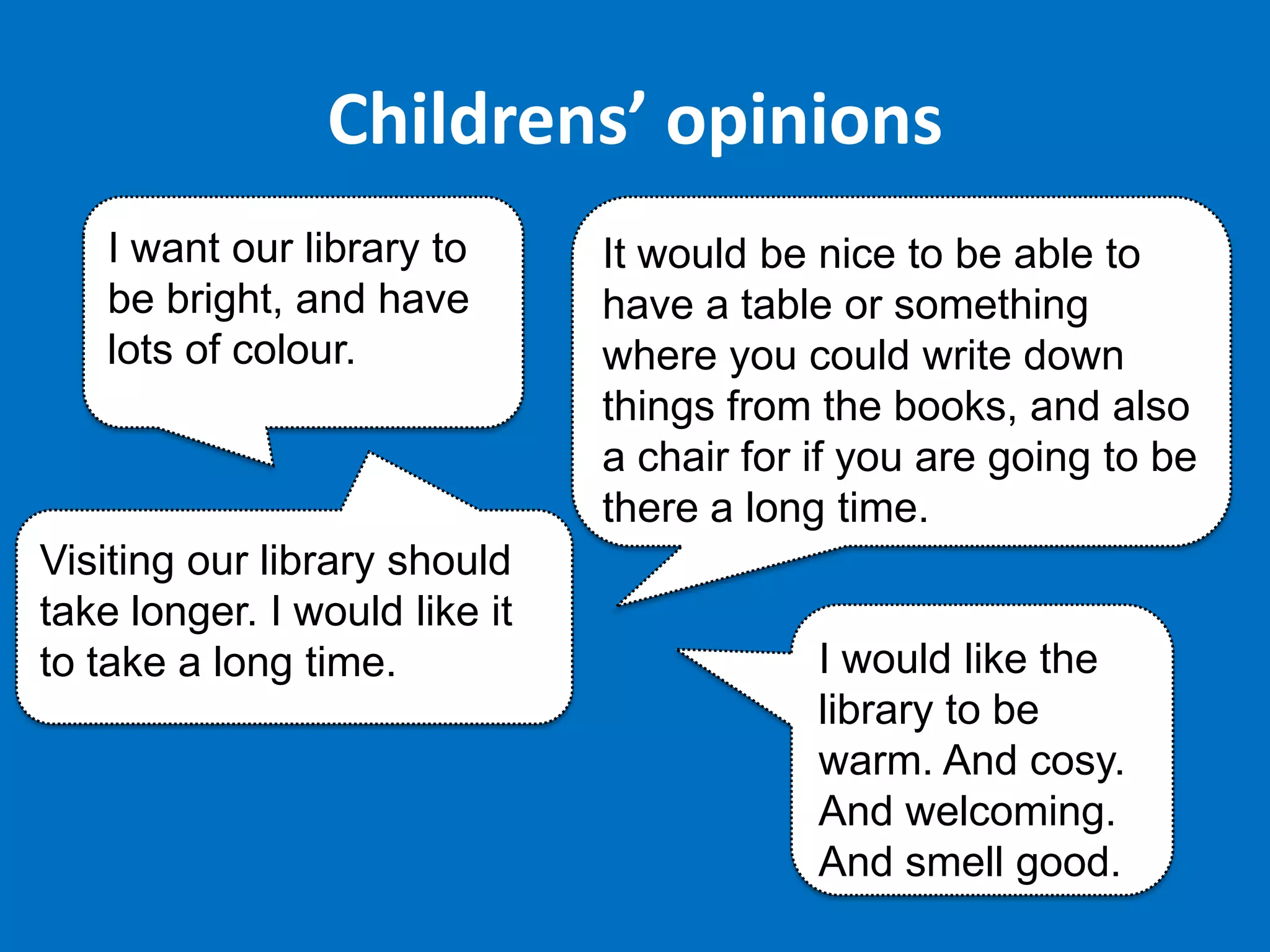 Childrens’ opinions
I want our library to
be bright, and have
lots of colour.

Visiting our library should
take longer. I would like it
to take a long time.

It would be nice to be able to
have a table or something
where you could write down
things from the books, and also
a chair for if you are going to be
there a long time.

I would like the
library to be
warm. And cosy.
And welcoming.
And smell good.

 