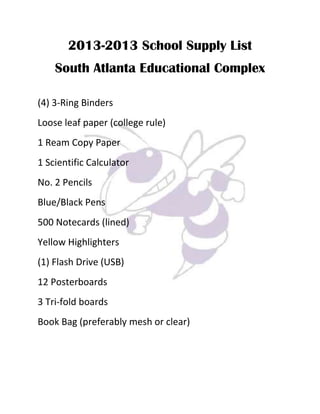 2013-2013 School Supply List
South Atlanta Educational Complex
(4) 3-Ring Binders
Loose leaf paper (college rule)
1 Ream Copy Paper
1 Scientific Calculator
No. 2 Pencils
Blue/Black Pens
500 Notecards (lined)
Yellow Highlighters
(1) Flash Drive (USB)
12 Posterboards
3 Tri-fold boards
Book Bag (preferably mesh or clear)
 