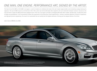 ONE MAN, ONE ENGINE. PERFORMANCE ART, SIGNED BY THE ARTIST.
 
The heart of an S 63 AMG or S 65 AMG is its engine — a work of modern art crafted by the hands of its own master engine builder, and crowned by a plaque bearing his
signature. The soul of AMG traces to an old German mill in 1967, where two former Mercedes-Benz engineers set out to handcraft champion racecars. Success on the
track led them to apply the AMG performance pedigree and its “One man, one engine” principle to streetgoing Mercedes-Benz models. Decades later, virtually every facet
of design and development — from transmissions, brakes and suspensions to the distinctive cockpit appointments — remains a seamless alignment of hands-on experience
and high-performance engineering. The result is an automobile that can satisfy both the highest demands of driving and the deepest desires of its driver.


Learn more at MBUSA.com/AMG




S 63 AMG shown above with Iridium Silver metallic paint and optional Panorama roof and Driver Assistance Package.
S 65 AMG shown at right with optional Diamond White metallic paint. Please see endnotes at back of brochure.
 