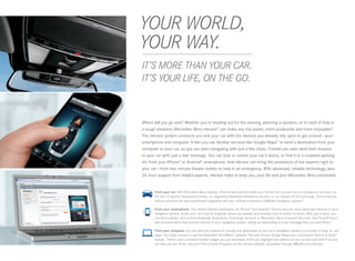 YOUR WORLD,
 
YOUR WAY.
 
IT’S MORE THAN YOUR CAR.
IT’S YOUR LIFE, ON THE GO.



Where will you go next? Whether you’re heading out for the evening, planning a vacation, or in need of help in
a tough situation, Mercedes -Benz mbrace® can make any trip easier, more productive and more enjoyable.8
The mbrace system connects you and your car with the devices you already rely upon to get around — your
smartphone and computer. It lets you use familiar services like Google Maps™ to send a destination from your
computer to your car, so you can start navigating with just a few clicks. Friends can even send their location
to your car with just a text message. You can lock or unlock your car’s doors, or find it in a crowded parking
lot, from your iPhone® or Android® smartphone. And mbrace can bring the assistance of live experts right to
your car — from last- minute theater tickets to help in an emergency. With advanced, reliable technology, plus
24 ‑hour support from helpful experts, mbrace helps to keep you, your life and your Mercedes-Benz connected.



       	 rom your car. With Mercedes‑Benz mbrace, three simple buttons inside your vehicle can connect you to emergency services, our
        F
        24 ‑hour Customer Assistance Center, our legendary Roadside Assistance service, or our mbrace PLUS Concierge. And numerous
        mbrace services are also seamlessly integrated with your vehicle’s standard COMAND navigation system.23


 
     	From your smartphone. The mbrace Mobile Application for iPhone® and Android™ phones lets you send addresses directly to your
       navigation system, locate your car if you’ve forgotten where you parked, and remotely lock or unlock its doors. With just a touch, you
       can find a dealer, and contact Roadside Assistance, Concierge services or Mercedes ‑Benz Financial Services. And Drive2Friend ™
       lets someone send their location directly to your navigation system, simply by responding to a text message that you send them.24

      	
       From your computer. You can send the address of virtually any destination to your car’s navigation system in a number of easy-to-use
       ways, You might choose to use the dedicated Send2Benz™ website. The well-known Google Maps has a convenient Search  Send™
       feature. There’s even a browser toolbar widget you can download. It lets you highlight any address on your screen and send it to your
       car with just two clicks. And you’ll find a world of support at the mbrace website, accessible through MBUSA.com/mbrace.
 