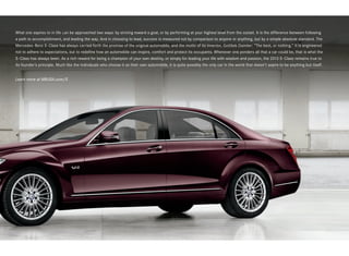 What one aspires to in life can be approached two ways: by striving toward a goal, or by performing at your highest level from the outset. It is the difference between following
a path to accomplishment, and leading the way. And in choosing to lead, success is measured not by comparison to anyone or anything, but by a simple absolute standard. The
Mercedes -Benz S ‑Class has always carried forth the promise of the original automobile, and the motto of its inventor, Gottlieb Daimler: “The best, or nothing.” It is engineered
not to adhere to expectations, but to redefine how an automobile can inspire, comfort and protect its occupants. Whenever one ponders all that a car could be, that is what the
S‑ Class has always been. As a rich reward for being a champion of your own destiny, or simply for leading your life with wisdom and passion, the 2013 S ‑ Class remains true to
its founder’s principle. Much like the individuals who choose it as their own automobile, it is quite possibly the only car in the world that doesn’t aspire to be anything but itself.


Learn more at MBUSA.com/S
 