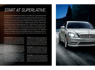 START AT SUPERLATIVE.
Even with the most diverse array of models it’s ever offered, the S‑Class expresses itself
in unequivocal terms. Its countless innovations in performance, safety and comfort are
each worthy of such superlative terms as groundbreaking, exclusive and exemplary. All
six sedans embody style, craftsmanship and elegance that are beyond compare. And yet,
examined one by one, they each reveal an unexpected pairing of virtues. There’s a clean,
quiet diesel that delivers breathtaking acceleration. A highly advanced, supremely low -
emission hybrid that also makes a refreshing value statement. A commanding twin -turbo
V‑8 of compelling efficiency. A V‑12 that exercises its authority with consummate grace.
And two AMG models that fuse a racing pedigree with a luxury legacy. Their engineering
leadership, undeniable presence and unparalleled substance are superlatives that every
S ‑ Class has in common. But they’re only the start of what they share with no other car.


The S 350 BlueTEC. Refreshing in many ways, the              The S 600. Seamless, and seemingly endless, thrust
advanced clean diesel V‑ 61 sprints to 60 mph in just        is the calling card of this flagship among flagships. Its
7.0 seconds2 yet returns up to 31 highway mpg3 and           510‑hp twin-turbo V‑12 sends a staggering 612 lb ‑ ft
certified low emissions. Standard 4matic™ all - wheel        of peak torque to its rear wheels through a robust,
drive4 distributes up to 455 lb‑ft of torque to its 18"      paddle - shifted 5‑ speed automatic. Advanced Active
wheels5 via a refined 7‑ speed automatic transmission.       Body Control (ABC) conducts every move of its 19" or
                                                             optional 20" wheels5 with near - supernatural grace.
The S 400 HYBRID. A silky gasoline V‑6 teams up
with a near- silent electric motor, a first- of- its -kind   The S 63 AMG. Raw, race -bred power proves a most
lithium-ion battery and a smooth 7‑ speed automatic.         compatible partner for rich refinement in this 536‑hp
With up to 25 highway mpg3 and 0–60 in 7.2 seconds,2         super sedan. Its handcrafted biturbo V‑8, 20" wheels5
its super-low emissions come with yet another bonus:         and AMG - calibrated ABC are evidence of unyielding
no price penalty over its gasoline - only equivalent.6       attention to every detail. While it can rush to 60 mph
                                                             in 4.4 seconds,2 it’ll cruise all day in relaxed comfort.
The S 550. With a 429‑hp Direct Injection twin -turbo
V‑8 and your choice of rear-wheel drive or 4matic            The S 65 AMG. Even superlatives struggle to describe
all-wheel drive, the S 550 accomplishes every aspect         the most powerful, lavish and advanced sedan ever to
of performance with confidence. Generating more              emerge from the thoroughbred stables of AMG. With a
power and torque from less fuel, it can reach 60 mph         handcrafted 621‑hp biturbo V‑12 and 20" forged -alloy
in as little as 4.9 seconds.2 Standard 18" alloy wheels,5    wheels,5 it races to 60 in 4.2 seconds2 while outpacing
as well as 19" and 20" options, add to its enthusiasm.       virtually every measure of what an automobile can be.
 