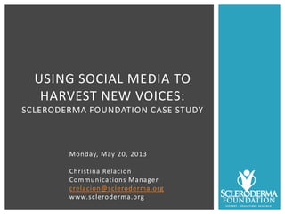 Monday, May 20, 2013
Christina Relacion
Communications Manager
crelacion@scleroderma.org
www.scleroderma.org
USING SOCIAL MEDIA TO
HARVEST NEW VOICES:
SCLERODERMA FOUNDATION CASE STUDY
 